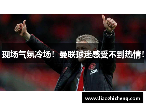 现场气氛冷场！曼联球迷感受不到热情！